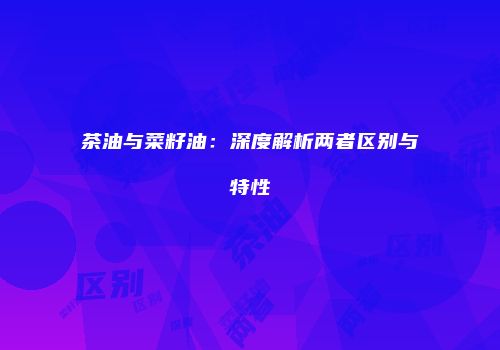 茶油与菜籽油：深度解析两者区别与特性