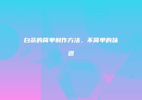 白茶的简单制作方法，不简单的味道