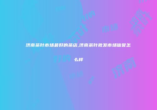 济南茶叶市场最好的茶店,济南茶叶批发市场信誉怎么样