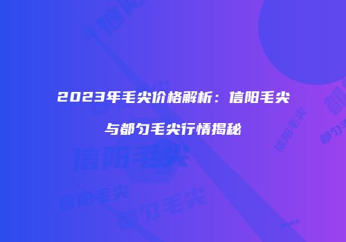 2023年毛尖价格解析：信阳毛尖与都匀毛尖行情揭秘