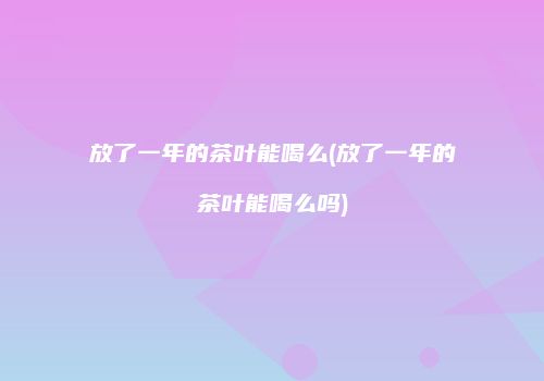 放了一年的茶叶能喝么(放了一年的茶叶能喝么吗)