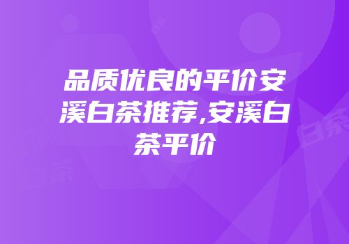 品质优良的平价安溪白茶推荐,安溪白茶平价