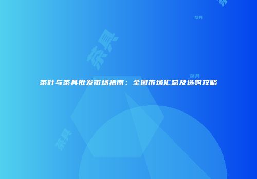 茶叶与茶具批发市场指南：全国市场汇总及选购攻略
