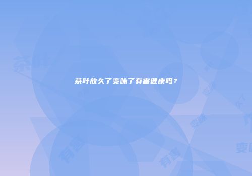 茶叶放久了变味了有害健康吗？