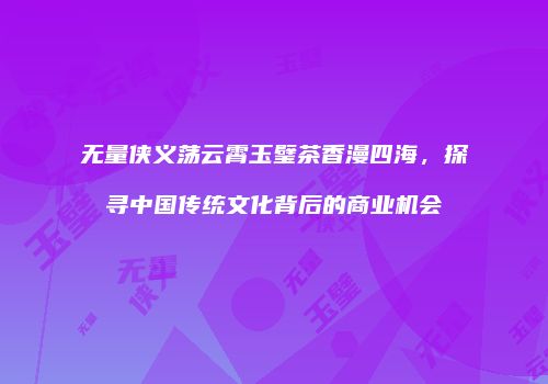无量侠义荡云霄玉璧茶香漫四海，探寻中国传统文化背后的商业机会