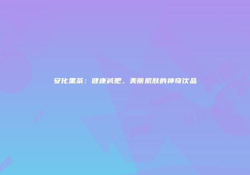 安化黑茶：健康减肥，美丽肌肤的神奇饮品