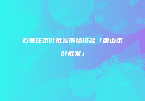 石家庄茶叶批发市场排名「唐山茶叶批发」