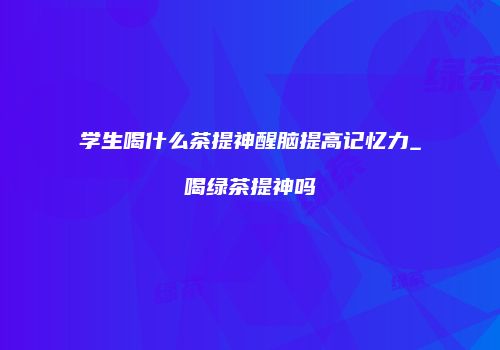 学生喝什么茶提神醒脑提高记忆力_喝绿茶提神吗