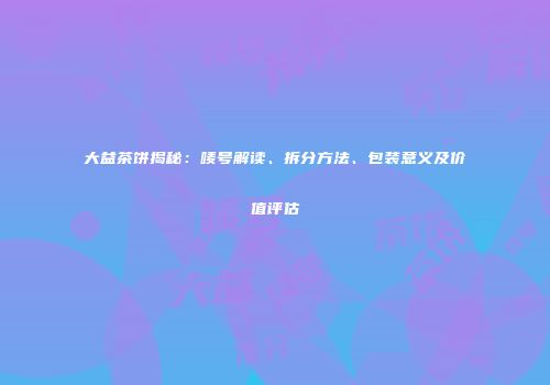 大益茶饼揭秘：唛号解读、拆分方法、包装意义及价值评估