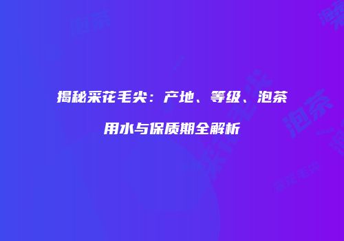 揭秘采花毛尖：产地、等级、泡茶用水与保质期全解析