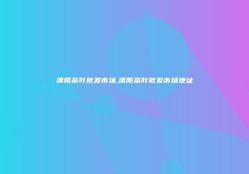 溧阳茶叶批发市场,溧阳茶叶批发市场地址