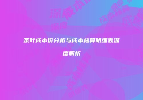 茶叶成本价分析与成本核算明细表深度解析