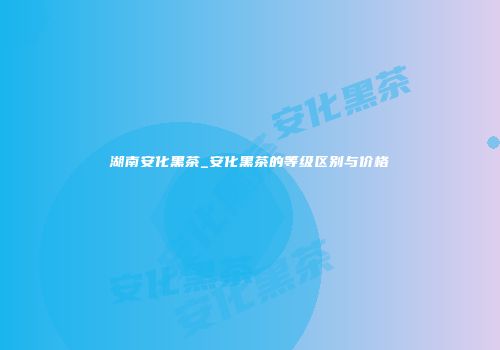 湖南安化黑茶_安化黑茶的等级区别与价格