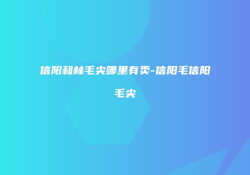 信阳和林毛尖哪里有卖-信阳毛信阳毛尖