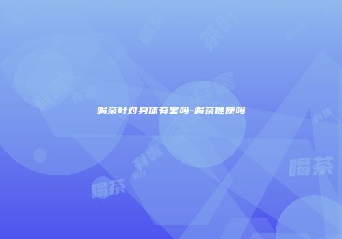 喝茶叶对身体有害吗-喝茶健康吗