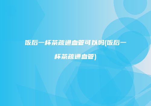 饭后一杯茶疏通血管可以吗(饭后一杯茶疏通血管)