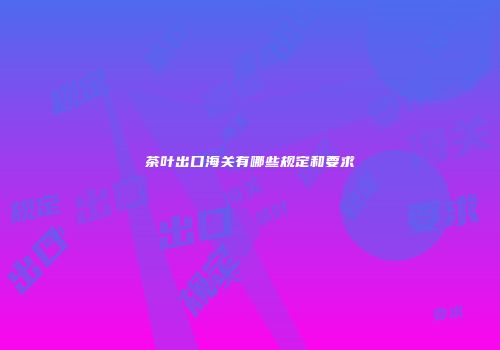 茶叶出口海关有哪些规定和要求