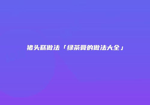 猪头糕做法「绿茶膏的做法大全」