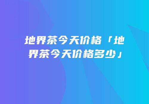 地界茶今天价格「地界茶今天价格多少」