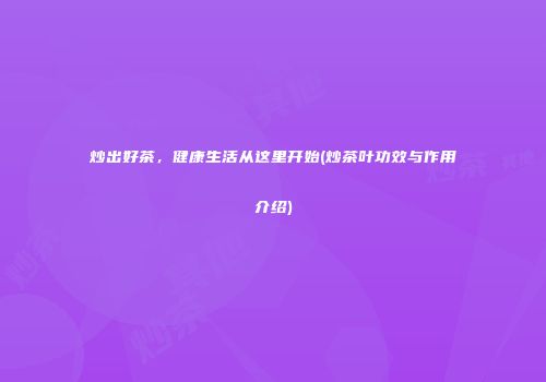 炒出好茶，健康生活从这里开始(炒茶叶功效与作用介绍)