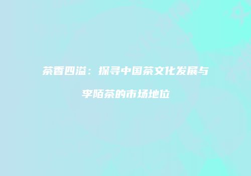 茶香四溢：探寻中国茶文化发展与李陌茶的市场地位