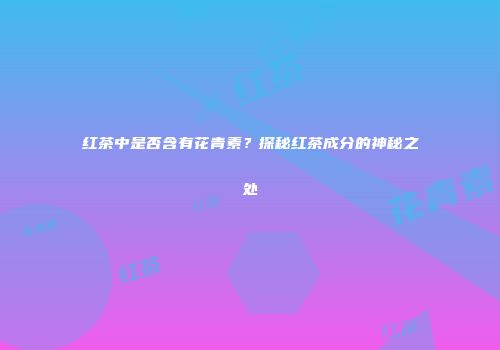 红茶中是否含有花青素？探秘红茶成分的神秘之处