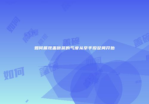 如何展现盖碗茶的气度从举手投足间开始