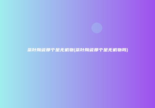 茶叶陶瓷那个是无机物(茶叶陶瓷那个是无机物吗)