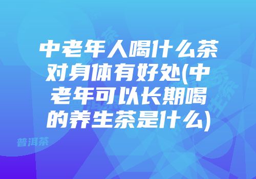 中老年人喝什么茶对身体有好处(中老年可以长期喝的养生茶是什么)