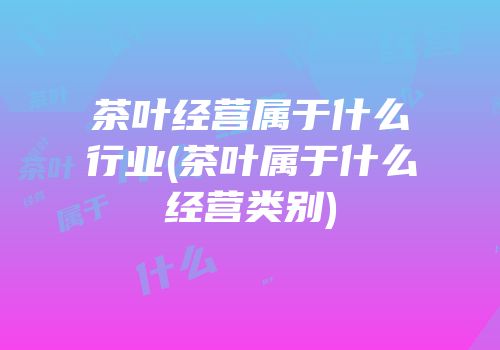茶叶经营属于什么行业(茶叶属于什么经营类别)