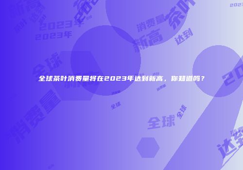 全球茶叶消费量将在2023年达到新高，你知道吗？