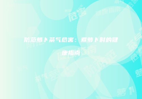防范萝卜茶气危害：煮萝卜时的健康指南