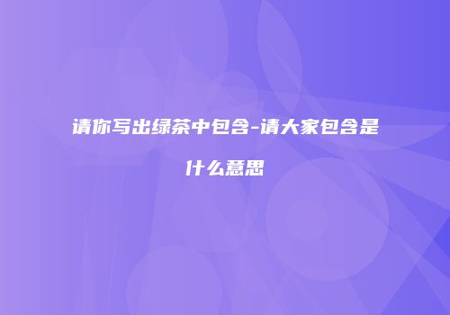 请你写出绿茶中包含-请大家包含是什么意思