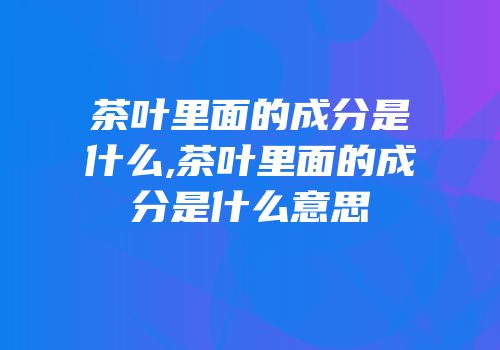 茶叶里面的成分是什么,茶叶里面的成分是什么意思
