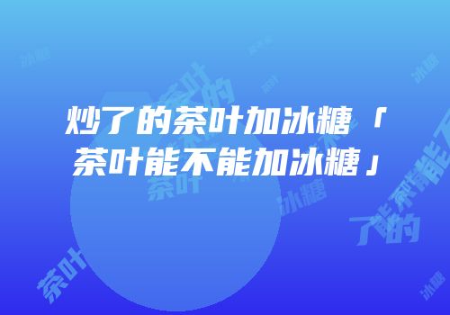 炒了的茶叶加冰糖「茶叶能不能加冰糖」