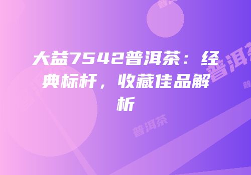 大益7542普洱茶：经典标杆，收藏佳品解析