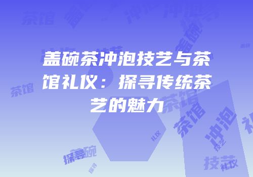 盖碗茶冲泡技艺与茶馆礼仪：探寻传统茶艺的魅力