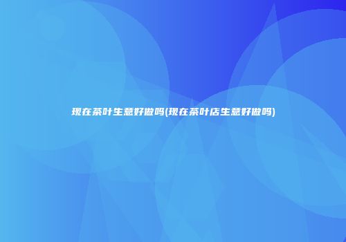 现在茶叶生意好做吗(现在茶叶店生意好做吗)