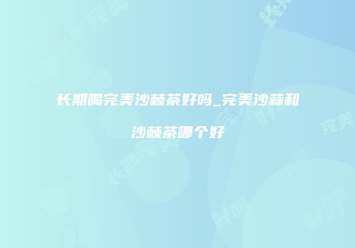 长期喝完美沙棘茶好吗_完美沙蒜和沙棘茶哪个好