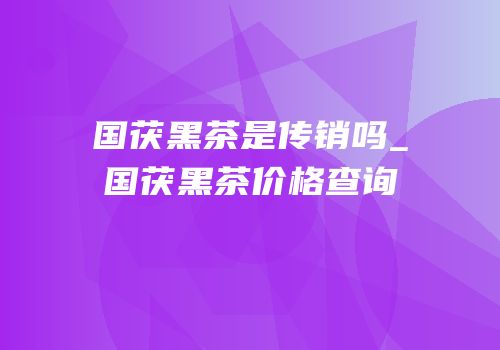 国茯黑茶是传销吗_国茯黑茶价格查询