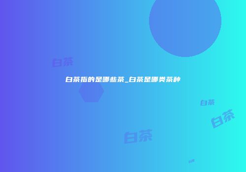 白茶指的是哪些茶_白茶是哪类茶种