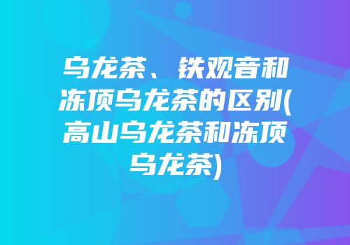 乌龙茶、铁观音和冻顶乌龙茶的区别(高山乌龙茶和冻顶乌龙茶)