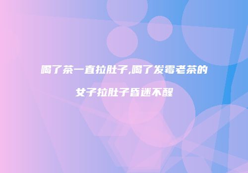 喝了茶一直拉肚子,喝了发霉老茶的女子拉肚子昏迷不醒