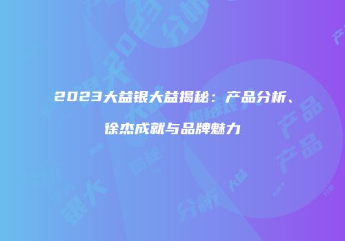 2023大益银大益揭秘：产品分析、徐杰成就与品牌魅力