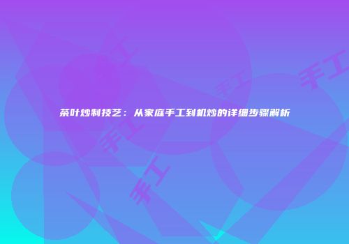 茶叶炒制技艺：从家庭手工到机炒的详细步骤解析
