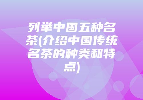 列举中国五种名茶(介绍中国传统名茶的种类和特点)