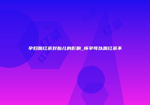 孕妇喝红茶对胎儿的影响_怀孕可以喝红茶不