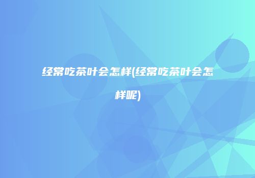 经常吃茶叶会怎样(经常吃茶叶会怎样呢)
