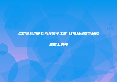 红茶和绿茶的区别在哪个工艺-红茶和绿茶都是炒熟加工的吗