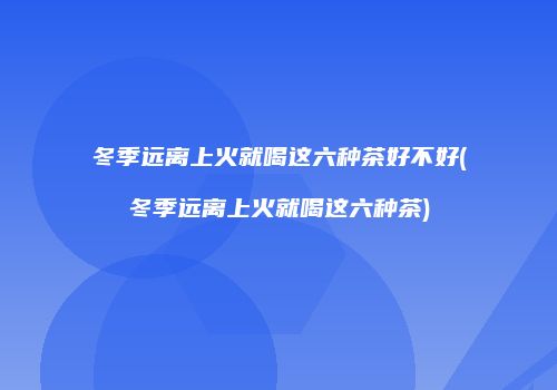 冬季远离上火就喝这六种茶好不好(冬季远离上火就喝这六种茶)